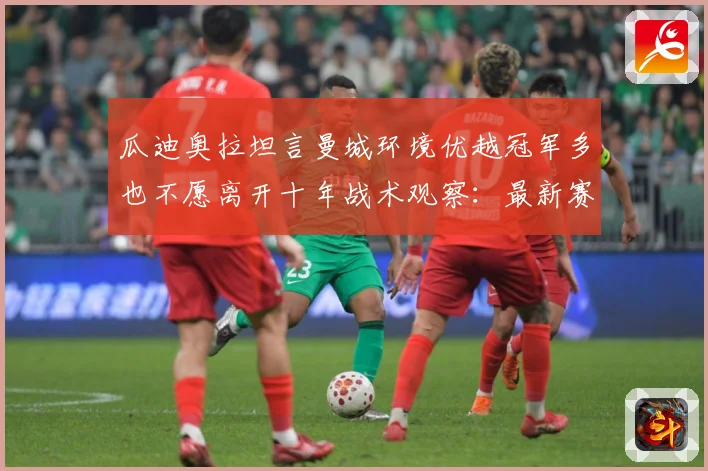 瓜迪奥拉坦言曼城环境优越冠军多也不愿离开十年战术观察：最新赛事动态与深度分析