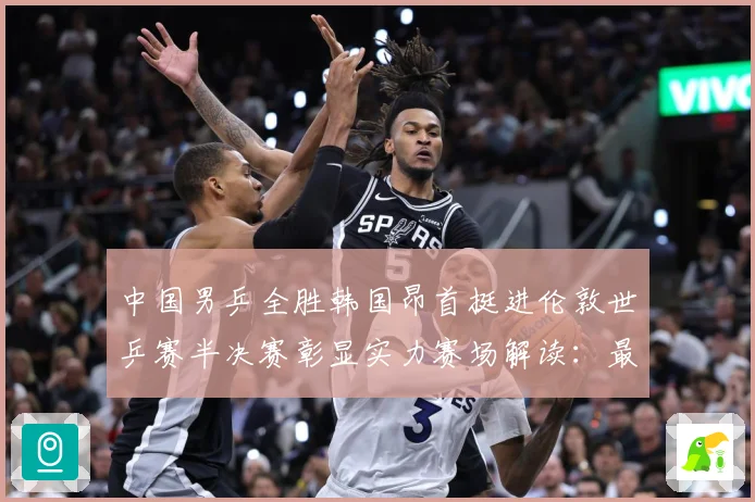 中国男乒全胜韩国昂首挺进伦敦世乒赛半决赛彰显实力赛场解读：最新赛事动态与深度分析