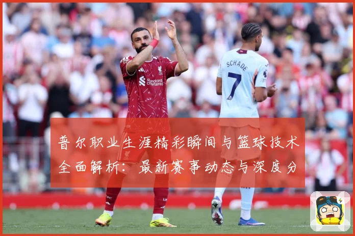 普尔职业生涯精彩瞬间与篮球技术全面解析：最新赛事动态与深度分析