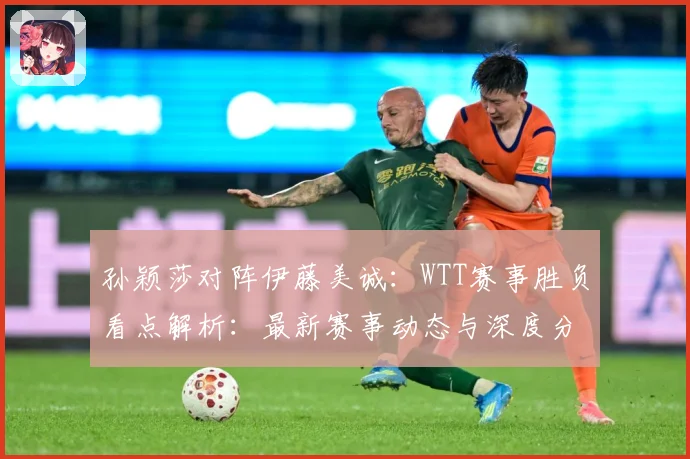 孙颖莎对阵伊藤美诚：WTT赛事胜负看点解析：最新赛事动态与深度分析