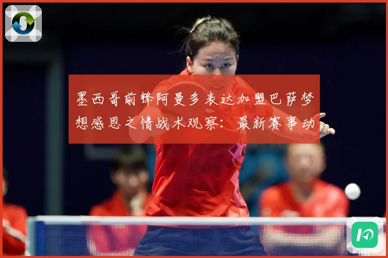 墨西哥前锋阿曼多表达加盟巴萨梦想感恩之情战术观察：最新赛事动态与深度分析