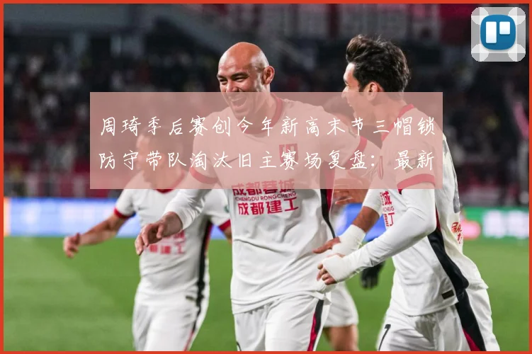 周琦季后赛创今年新高末节三帽锁防守带队淘汰旧主赛场复盘：最新赛事动态与深度分析