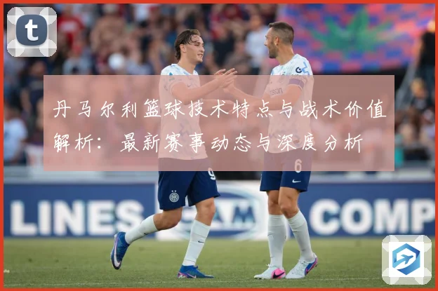丹马尔利篮球技术特点与战术价值解析：最新赛事动态与深度分析