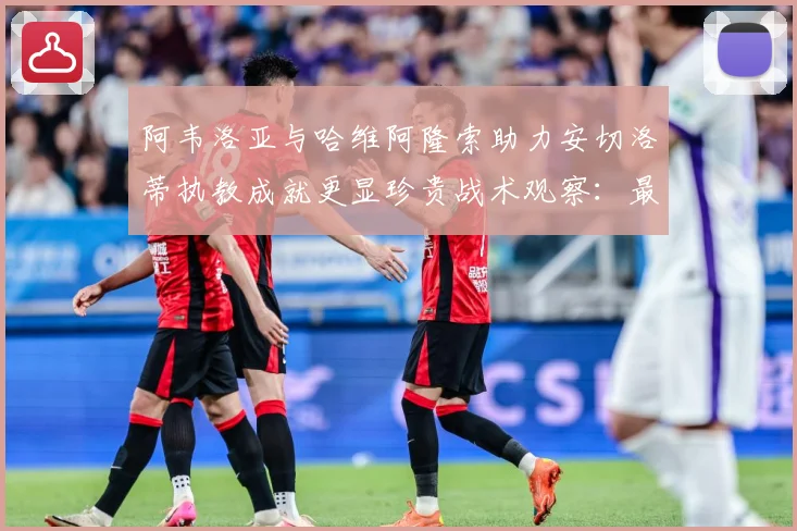 阿韦洛亚与哈维阿隆索助力安切洛蒂执教成就更显珍贵战术观察：最新赛事动态与深度分析