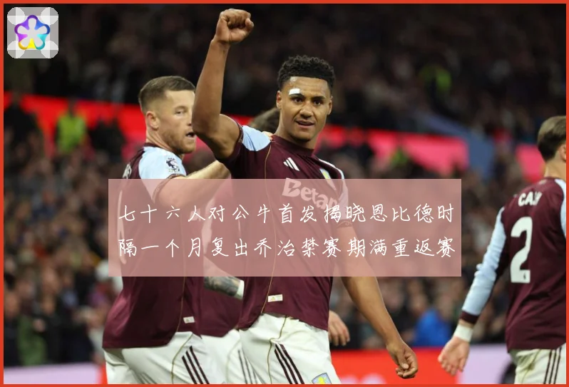 七十六人对公牛首发揭晓恩比德时隔一个月复出乔治禁赛期满重返赛赛场复盘：最新赛事动态与深度分析