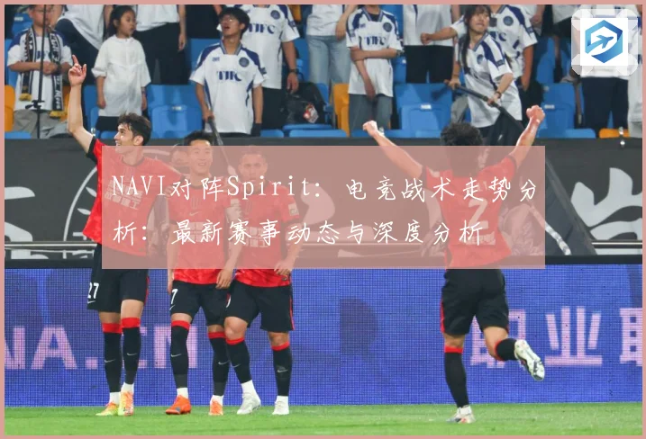 NAVI对阵Spirit：电竞战术走势分析：最新赛事动态与深度分析