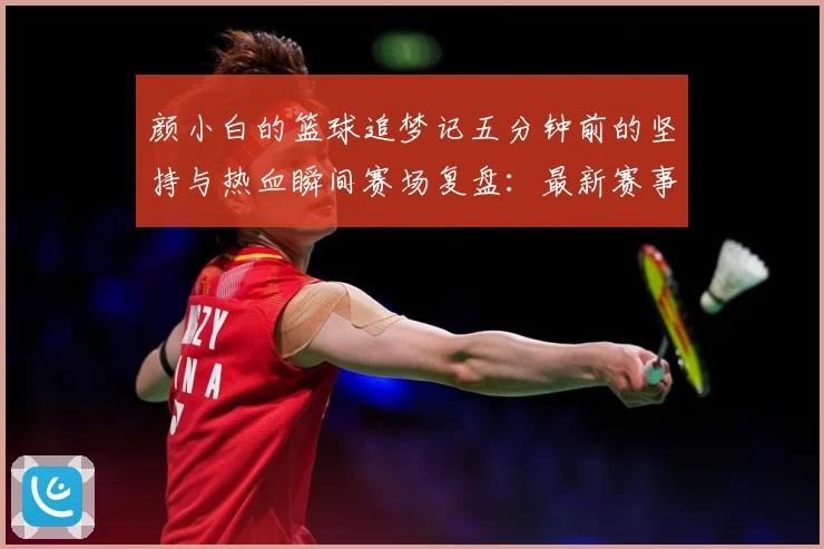 颜小白的篮球追梦记五分钟前的坚持与热血瞬间赛场复盘：最新赛事动态与深度分析