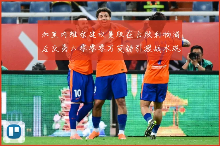 加里内维尔建议曼联在击败利物浦后交易六零零零万英镑引援战术观察：最新赛事动态与深度分析