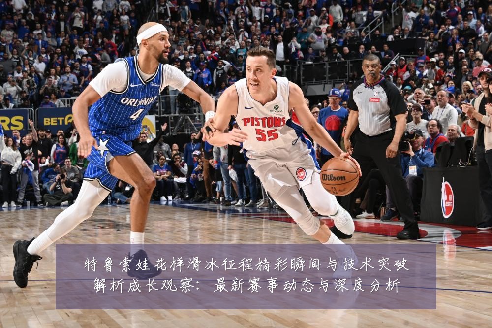 特鲁索娃花样滑冰征程精彩瞬间与技术突破解析成长观察：最新赛事动态与深度分析