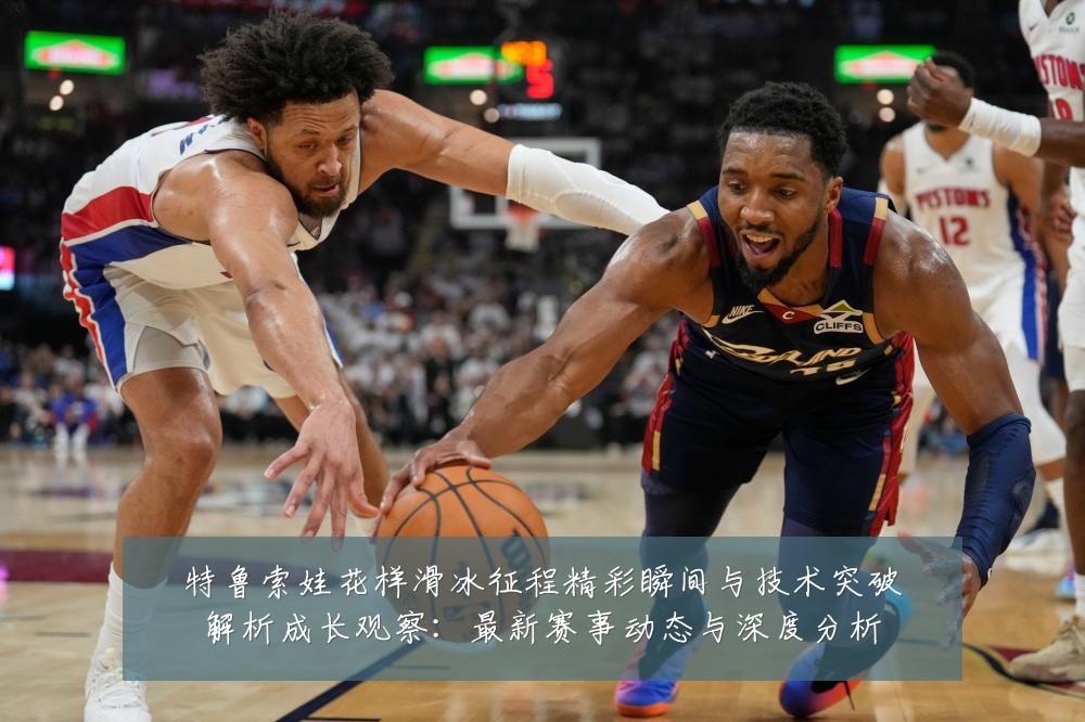 特鲁索娃花样滑冰征程精彩瞬间与技术突破解析成长观察：最新赛事动态与深度分析