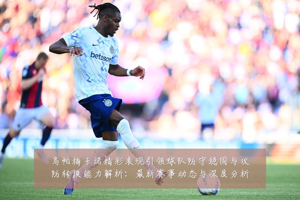 乌帕梅卡诺精彩表现引领球队防守稳固与攻防转换能力解析:最新赛事动态与深度分析