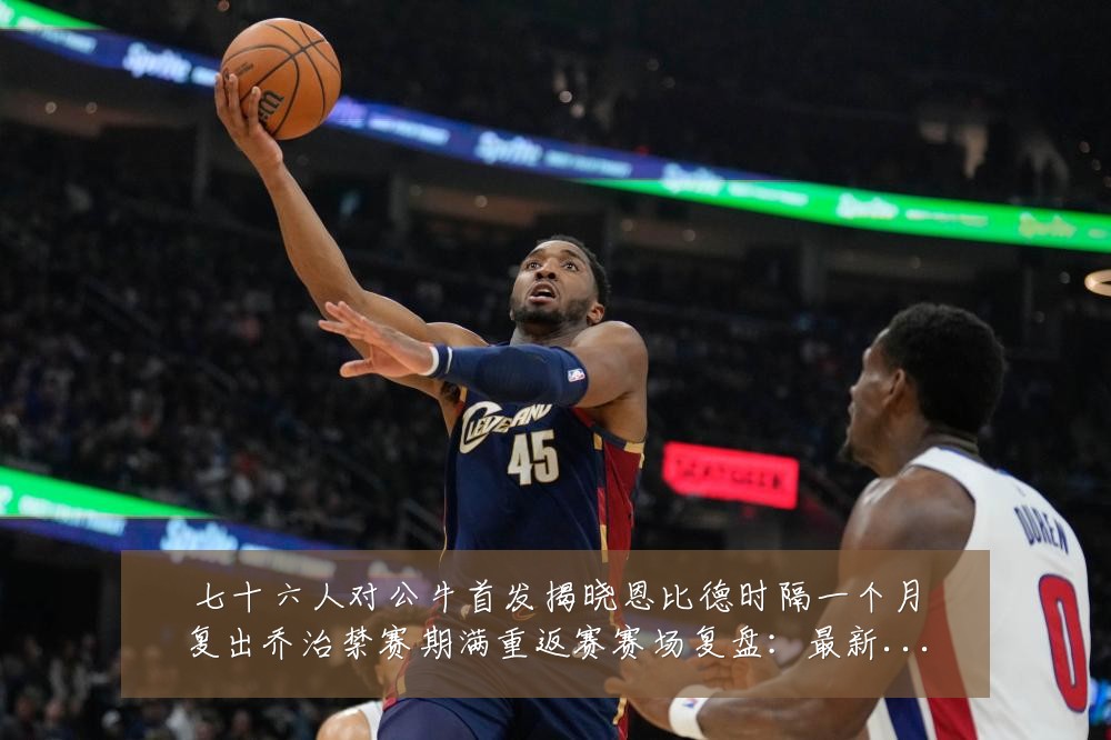 七十六人对公牛首发揭晓恩比德时隔一个月复出乔治禁赛期满重返赛赛场复盘：最新赛事动态与深度分析