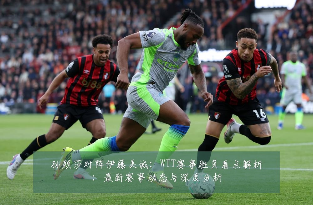 孙颖莎对阵伊藤美诚：WTT赛事胜负看点解析：最新赛事动态与深度分析