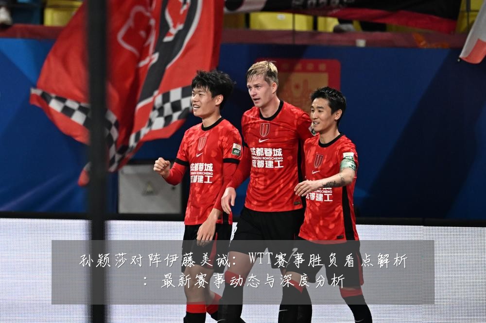 孙颖莎对阵伊藤美诚：WTT赛事胜负看点解析：最新赛事动态与深度分析