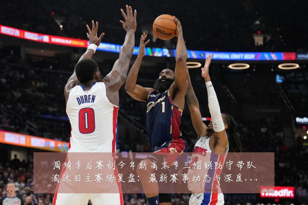 周琦季后赛创今年新高末节三帽锁防守带队淘汰旧主赛场复盘:最新赛事动态与深度分析