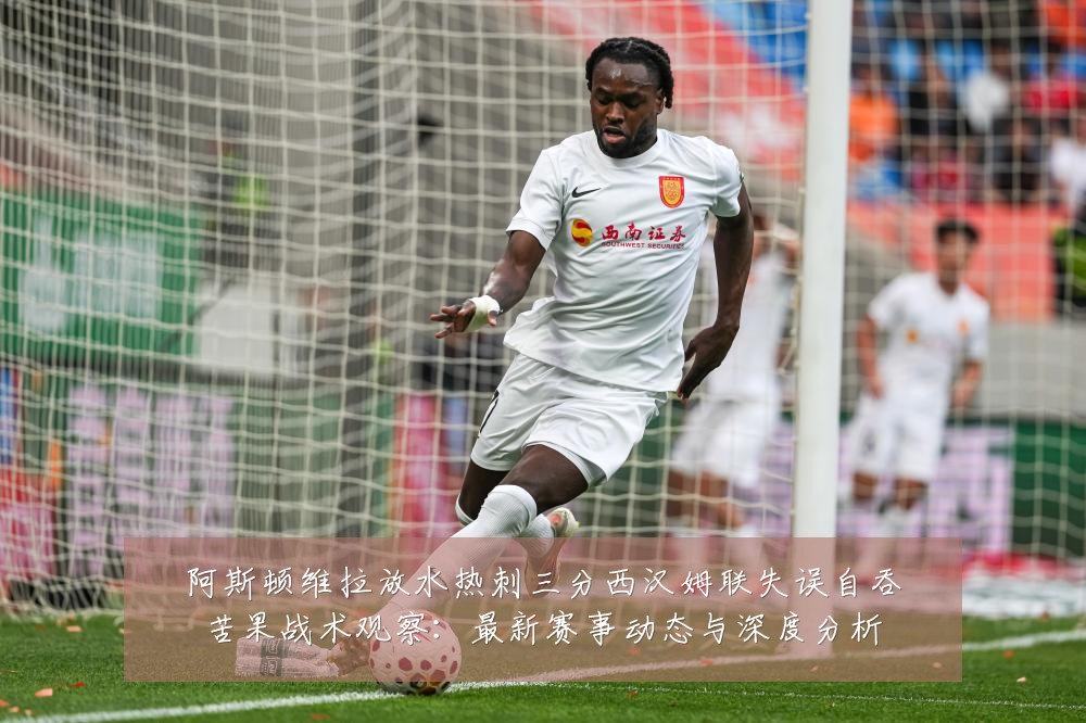阿斯顿维拉放水热刺三分西汉姆联失误自吞苦果战术观察：最新赛事动态与深度分析