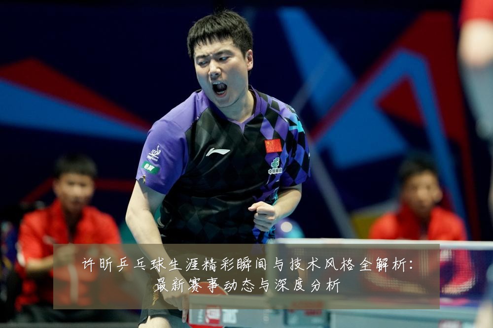 许昕乒乓球生涯精彩瞬间与技术风格全解析：最新赛事动态与深度分析