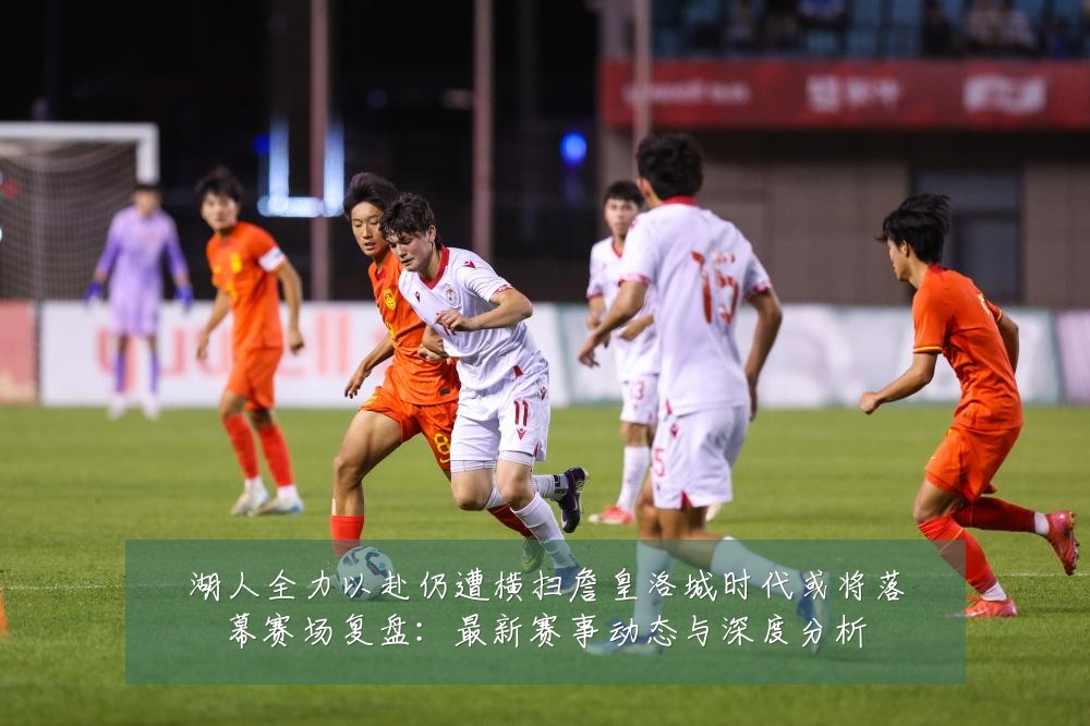 湖人全力以赴仍遭横扫詹皇洛城时代或将落幕赛场复盘:最新赛事动态与深度分析